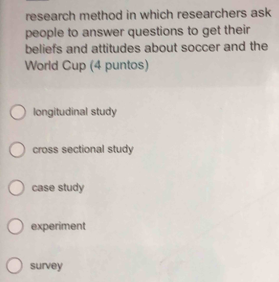 research method in which researchers ask
people to answer questions to get their 
beliefs and attitudes about soccer and the
World Cup (4 puntos)
longitudinal study
cross sectional study
case study
experiment
survey