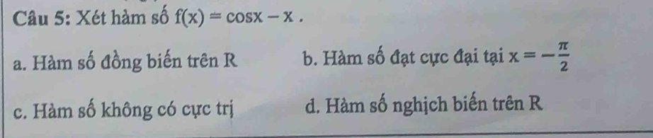 Xét hàm số f(x)=cos x-x.
a. Hàm số đồng biến trên R b. Hàm số đạt cực đại tại x=- π /2 
c. Hàm số không có cực trị d. Hàm số nghịch biến trên R