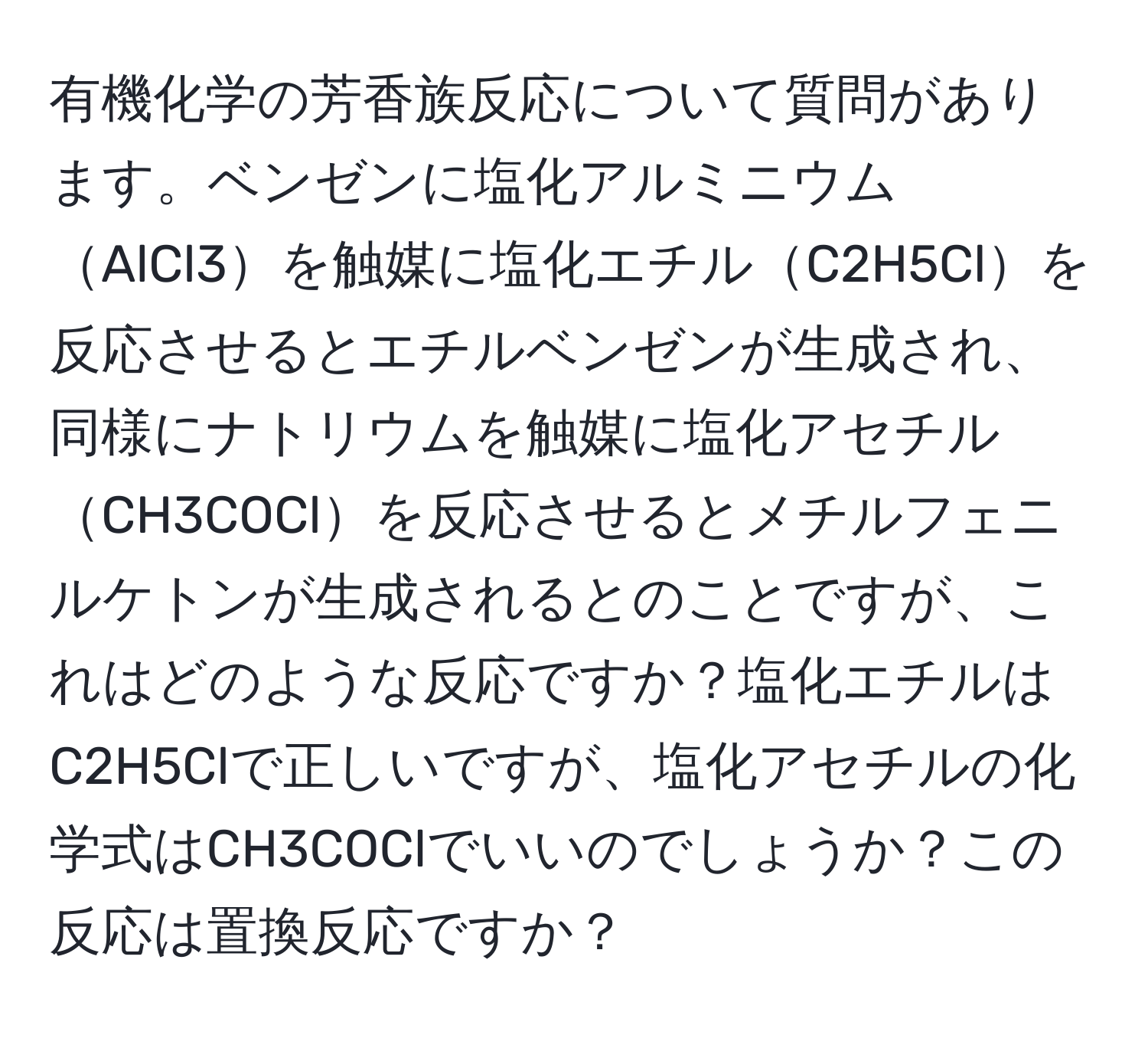 有機化学の芳香族反応について質問があります。ベンゼンに塩化アルミニウムAlCl3を触媒に塩化エチルC2H5Clを反応させるとエチルベンゼンが生成され、同様にナトリウムを触媒に塩化アセチルCH3COClを反応させるとメチルフェニルケトンが生成されるとのことですが、これはどのような反応ですか？塩化エチルはC2H5Clで正しいですが、塩化アセチルの化学式はCH3COClでいいのでしょうか？この反応は置換反応ですか？