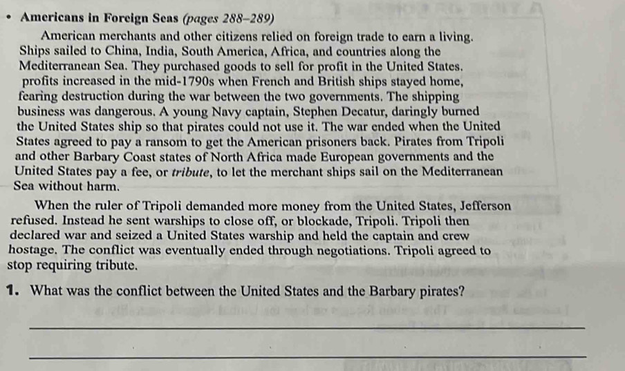 Americans in Foreign Seas (pages 288-289) 
American merchants and other citizens relied on foreign trade to earn a living. 
Ships sailed to China, India, South America, Africa, and countries along the 
Mediterranean Sea. They purchased goods to sell for profit in the United States. 
profits increased in the mid-1790s when French and British ships stayed home, 
fearing destruction during the war between the two governments. The shipping 
business was dangerous. A young Navy captain, Stephen Decatur, daringly burned 
the United States ship so that pirates could not use it. The war ended when the United 
States agreed to pay a ransom to get the American prisoners back. Pirates from Tripoli 
and other Barbary Coast states of North Africa made European governments and the 
United States pay a fee, or tribute, to let the merchant ships sail on the Mediterranean 
Sea without harm. 
When the ruler of Tripoli demanded more money from the United States, Jefferson 
refused. Instead he sent warships to close off, or blockade, Tripoli. Tripoli then 
declared war and seized a United States warship and held the captain and crew 
hostage. The conflict was eventually ended through negotiations. Tripoli agreed to 
stop requiring tribute. 
1. What was the conflict between the United States and the Barbary pirates? 
_ 
_