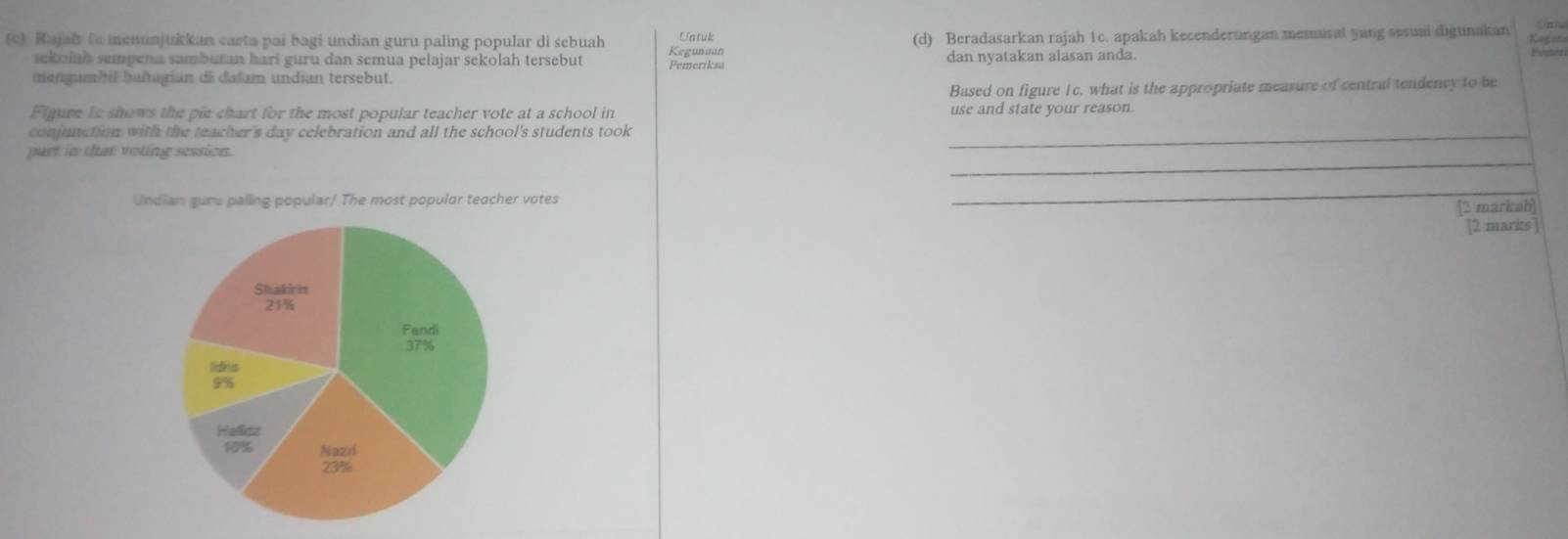 Onn 
c) Rajai to menunjukkan carta pai bagi undian guru paling popular di sebuah Kegunaan Untuk (d) Beradasarkan rajah 1c. apakah kecenderungan memusal yang sesuai digunakan Kegon 
sekuíah sempena sambutan hari guru dan semua pelajar sekolah tersebut Pemeriksa dan nyatakan alasan anda. 
Vend 
mengumbil bahagian di dalam undian tersebut. 
Based on figure Ic, what is the appropriate measure of central tendency to be 
Figure Is shows the pie chart for the most popular teacher vote at a school in use and state your reason. 
conjunction with the teacher's day celebration and all the school's students took_ 
_ 
part in that voting sessios 
Undian gune palling popular/ The most popular teacher votes 
_ 
[2 markah] 
[2 markts]