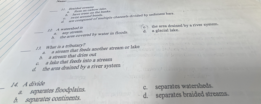 Braided streams
a. form an oxbow lake.
_b. have trees on the banks.
c. twist around bends.
_d. are composed of multiple channels divided by sediment bars.
12. A watershed is c. the area drained by a river system.
a. any stream.
_
_b. the area covered by water in floods. d. a glacial lake.
_
13. What is a tributary?
a. a stream that feeds another stream or lake
b. a stream that dries out
c. a lake that feeds into a stream
d. the area drained by a river system
_
14. A divide
a. separates floodplains. c. separates watersheds.
b. separates continents. d. separates braided streams.