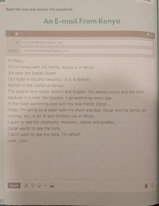 Read the text and answer the questions. 
An E-mail From Kenya 
□ x 
To Julie.kent@readingtask.com 
Subject maryandrews@readingtask.com 
Hi Mary, 
I'm in Kenya with my family. Kenya is in Africa. 
It's near the Indian Ocean. 
Our hotel is big and beautiful. It is in Nairobi. 
Nairobi is the capital of Kenya. 
The people here speak Swahili and English. It's always sunny and hot here 
because it is near the Equator. I go swimming every day 
in the hotel swimming pool with my new friend, Oscar. 
Today I'm going on a safari with my mum and dad. Oscar and his family are 
coming, too. A lot of wild animals live in Africa. 
I want to see the elephants, monkeys, zebras and giraffes. 
Oscar wants to see the lions. 
I don't want to see the lions, I'm afraid! 
Love, Julie 
Send A D ∞ 
32