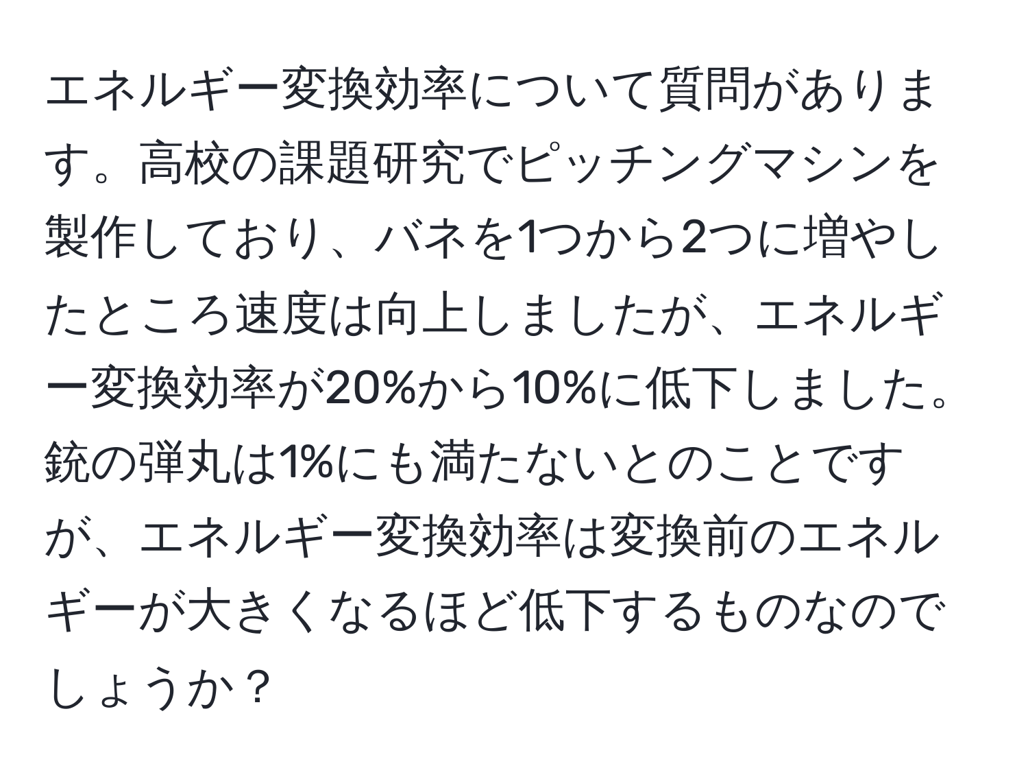 エネルギー変換効率について質問があります。高校の課題研究でピッチングマシンを製作しており、バネを1つから2つに増やしたところ速度は向上しましたが、エネルギー変換効率が20%から10%に低下しました。銃の弾丸は1%にも満たないとのことですが、エネルギー変換効率は変換前のエネルギーが大きくなるほど低下するものなのでしょうか？