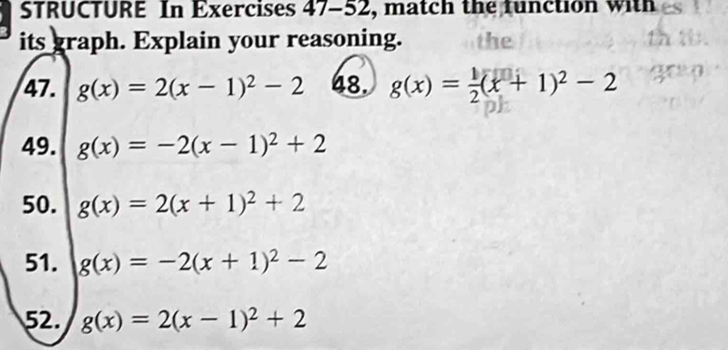 STRUCTURE In Exercises 4 1- -52, match the function with 
its graph. Explain your reasoning. the 
47. g(x)=2(x-1)^2-2 48. g(x)= 1/2 (x+1)^2-2
49. g(x)=-2(x-1)^2+2
50. g(x)=2(x+1)^2+2
51. g(x)=-2(x+1)^2-2
52. g(x)=2(x-1)^2+2