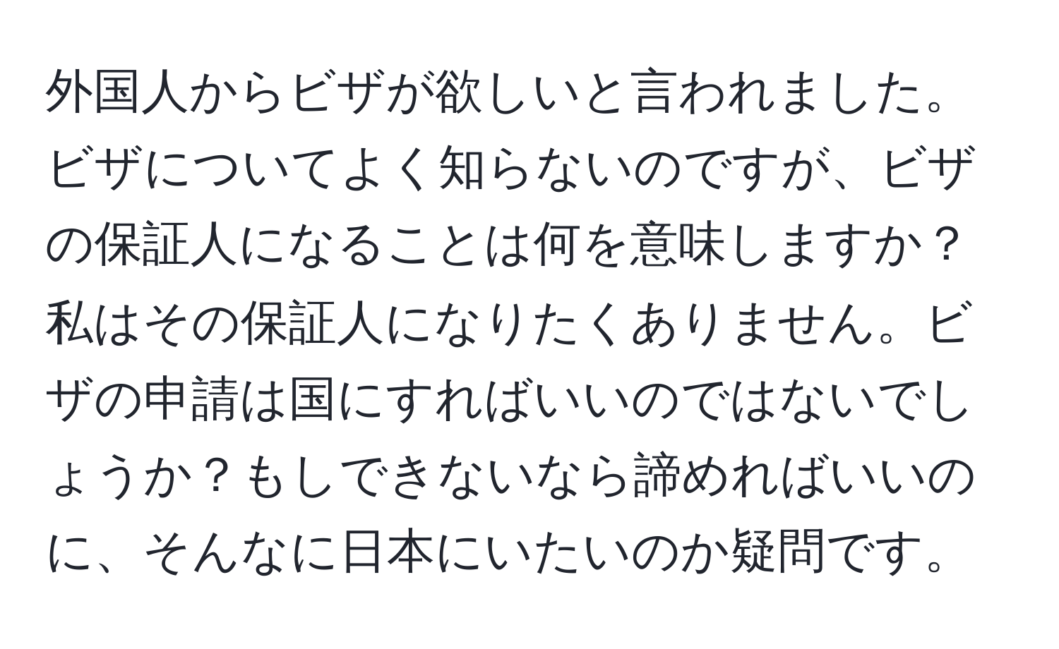 外国人からビザが欲しいと言われました。ビザについてよく知らないのですが、ビザの保証人になることは何を意味しますか？ 私はその保証人になりたくありません。ビザの申請は国にすればいいのではないでしょうか？もしできないなら諦めればいいのに、そんなに日本にいたいのか疑問です。