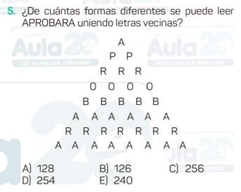 ¿De cuántas formas diferentes se puede leer
APROBARA uniendo letras vecinas?
A
Aula P P Aula 2
1SE TU MEJOR VE R S I Isé tu mejor versióni
R R R
0 0 0 0
B B B B B
A A A A A A
R R R R R R R
A A A A A A A A
A) 128 B) 126 C) 256
D) 254 E) 240