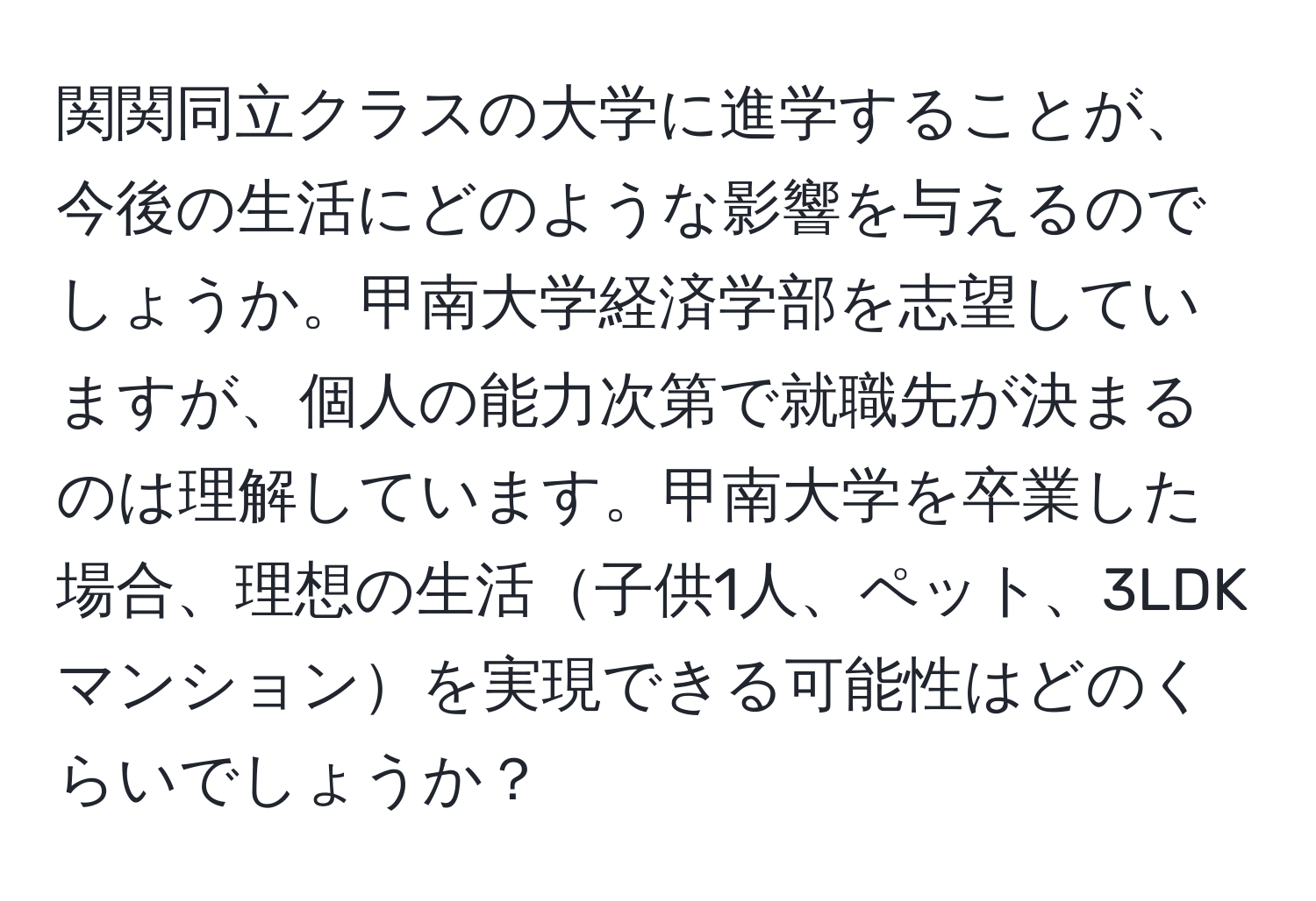 関関同立クラスの大学に進学することが、今後の生活にどのような影響を与えるのでしょうか。甲南大学経済学部を志望していますが、個人の能力次第で就職先が決まるのは理解しています。甲南大学を卒業した場合、理想の生活子供1人、ペット、3LDKマンションを実現できる可能性はどのくらいでしょうか？