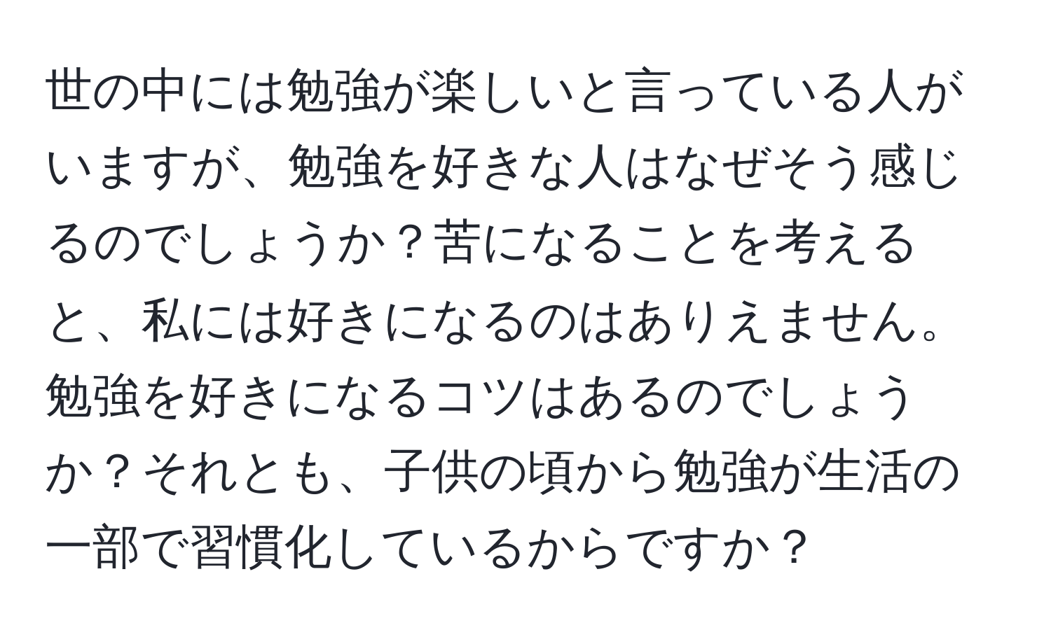 世の中には勉強が楽しいと言っている人がいますが、勉強を好きな人はなぜそう感じるのでしょうか？苦になることを考えると、私には好きになるのはありえません。勉強を好きになるコツはあるのでしょうか？それとも、子供の頃から勉強が生活の一部で習慣化しているからですか？