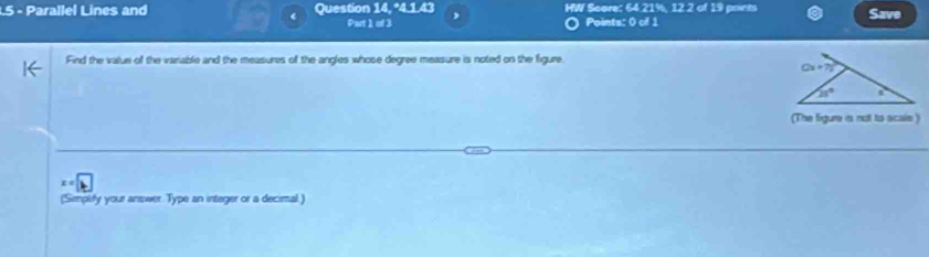 Parallel Lines and Question 14, *4.1.43 HW Score: 64.21%, 12.2 of 19 prints Save
Part 1 of 3 Points: 0 of 1
Find the value of the variable and the measures of the angles whose degree measure is noted on the figure
(The figure a not to scals )
x°
(Simpify your answer Type an integer or a decimal.)