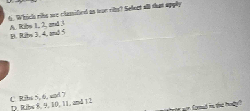 Which ribs are classified as true ribs? Select all that upply
A. Ribs 1, 2, and 3
B. Ribs 3, 4, and 5
C. Ribs 5, 6, and 7
D. Ribs 8, 9, 10, 11, and 12
we frund in the body ?