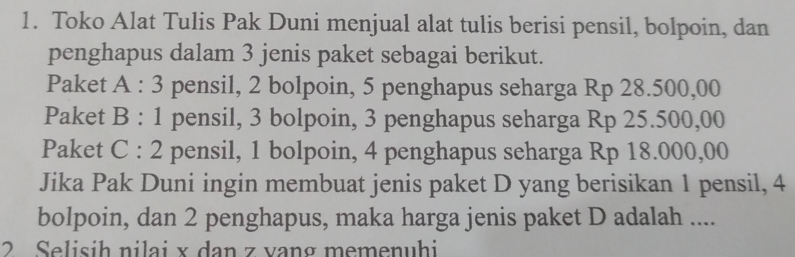 Toko Alat Tulis Pak Duni menjual alat tulis berisi pensil, bolpoin, dan 
penghapus dalam 3 jenis paket sebagai berikut. 
Paket A:3 pensil, 2 bolpoin, 5 penghapus seharga Rp 28.500,00
Paket B:1 pensil, 3 bolpoin, 3 penghapus seharga Rp 25.500,00
Paket C:2 pensil, 1 bolpoin, 4 penghapus seharga Rp 18.000,00
Jika Pak Duni ingin membuat jenis paket D yang berisikan 1 pensil, 4
bolpoin, dan 2 penghapus, maka harga jenis paket D adalah .... 
2 Selisih nilai x dan z vang memenuhi