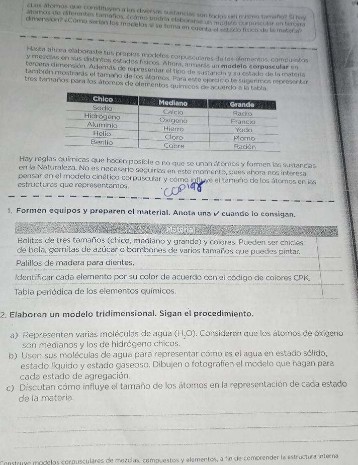 ¿Los átomos que constituyen a las diversas sustancias son todos del mismo tamaño? Si hay
átomos de diferentes tamaños, ácómo podría elaborarse un modelo corpuscular en tercera
dimensión? ¿Cómo serían los modelos si se toma en cuenta el estado físico de la materia?
Hasta ahora elaboraste tus propios modelos corpusculares de los elementos, compuéstos
y mezclas en sus distintos estados físicos. Ahora, armarás un modelo corpuscular en
tercera dimensión. Además de representar el tipo de sustancia y su estado de la matería
también mostrarás el tamaño de los átomos. Para este ejercicio te sugerimos representar
tres tamaños para los átomos de elementos químicos de acuerdo a la tabla
Hay reglas químicas que hacen posible o no que se unan átomos y formen las sustancias
en la Naturaleza. No es necesario seguirlas en este momento, pues ahora nos interesa
pensar en el modelo cinético corpuscular y cómo influye el tamaño de los átomos en las
estructuras que representamos.
1. Formen equipos y preparen el material. Anota una  cuando lo consigan.
Material
Bolitas de tres tamaños (chico, mediano y grande) y colores. Pueden ser chicles
de bola, gomitas de azúcar o bombones de varios tamaños que puedes pintar.
Palillos de madera para dientes.
Identificar cada elemento por su color de acuerdo con el código de colores CPK.
Tabla periódica de los elementos químicos.
2. Elaboren un modelo tridimensional. Sigan el procedimiento.
a) Representen varias moléculas de agua (H_2O). Consideren que los átomos de oxígeno
son medianos y los de hidrógeno chicos.
b) Usen sus moléculas de agua para representar cómo es el agua en estado sólido,
estado líquido y estado gaseoso. Dibujen o fotografíen el modelo que hagan para
cada estado de agregación.
c) Discutan cómo influye el tamaño de los átomos en la representación de cada estado
de la materia.
_
_
_
Construye módelos corpusculares de mezclas, compuestos y elementos, a fin de comprender la estructura interna