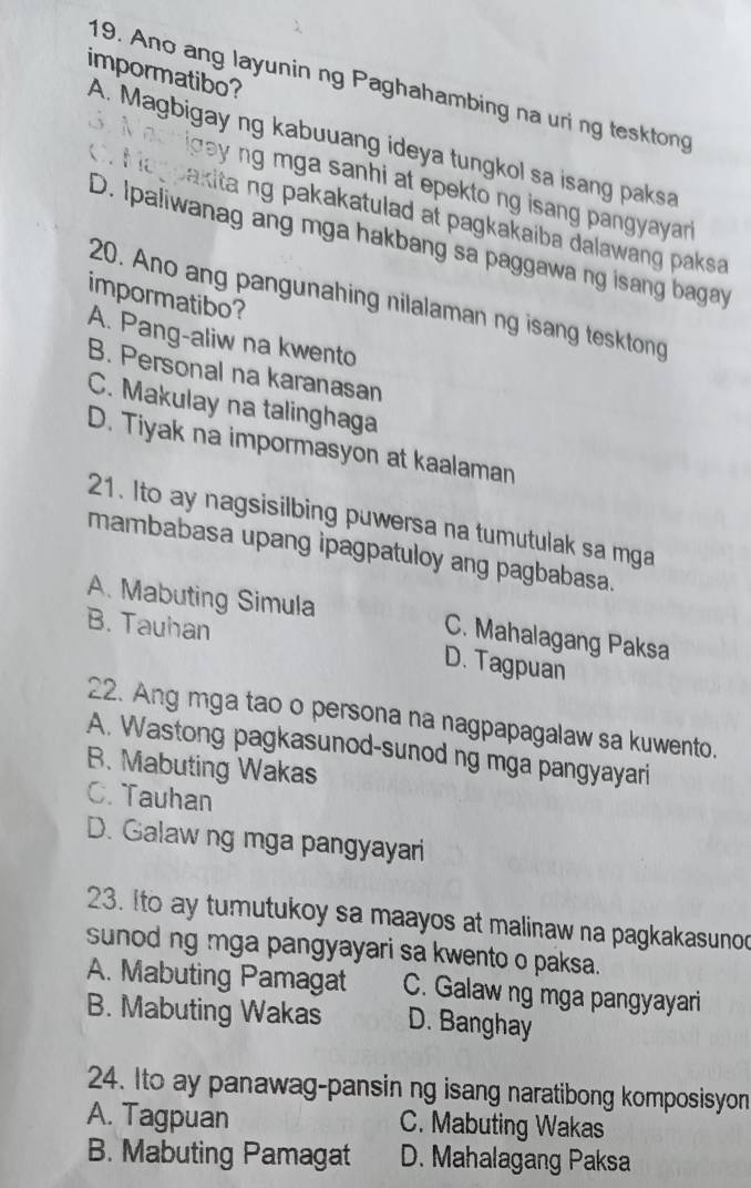 impormatibo?
19. Ano ang layunin ng Paghahambing na uri ng tesktong
A. Magbigay ng kabuuang ideya tungkol sa isang paksa
Machigay ng mga sanhi at epekto ng isang pangyayar
f ia pakita ng pakakatulad at pagkakaiba dalawang paksa
D. Ipaliwanag ang mga hakbang sa paggawa ng isang bagay
impormatibo?
20. Ano ang pangunahing nilalaman ng isang tesktong
A. Pang-aliw na kwento
B. Personal na karanasan
C. Makulay na talinghaga
D. Tiyak na impormasyon at kaalaman
21. Ito ay nagsisilbing puwersa na tumutulak sa mga
mambabasa upang ipagpatuloy ang pagbabasa.
A. Mabuting Simula C. Mahalagang Paksa
B. Tauhan
D. Tagpuan
22. Ang mga tao o persona na nagpapagalaw sa kuwento.
A. Wastong pagkasunod-sunod ng mga pangyayari
B. Mabuting Wakas
C. Tauhan
D. Galaw ng mga pangyayari
23. Ito ay tumutukoy sa maayos at malinaw na pagkakasunod
sunod ng mga pangyayari sa kwento o paksa.
A. Mabuting Pamagat C. Galaw ng mga pangyayari
B. Mabuting Wakas D. Banghay
24. Ito ay panawag-pansin ng isang naratibong komposisyon
A. Tagpuan C. Mabuting Wakas
B. Mabuting Pamagat D. Mahalagang Paksa