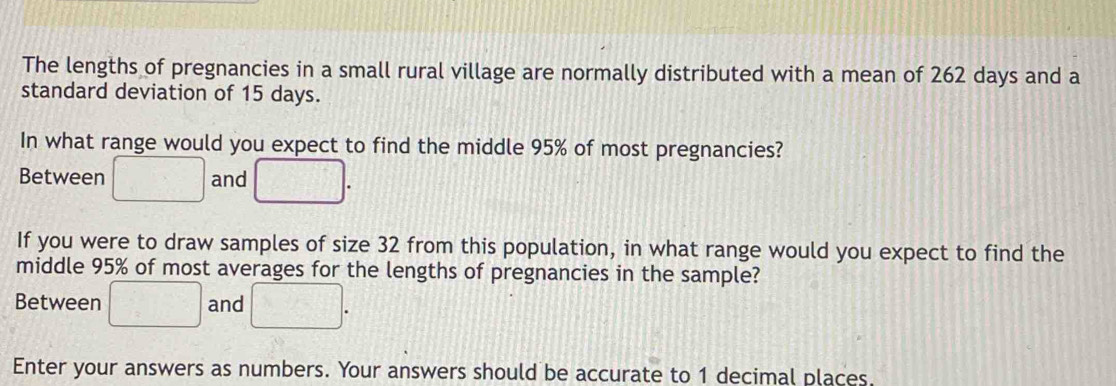 The lengths of pregnancies in a small rural village are normally distributed with a mean of 262 days and a 
standard deviation of 15 days. 
In what range would you expect to find the middle 95% of most pregnancies? 
Between □ and □. 
If you were to draw samples of size 32 from this population, in what range would you expect to find the 
middle 95% of most averages for the lengths of pregnancies in the sample? 
Between □ and □. 
Enter your answers as numbers. Your answers should be accurate to 1 decimal places.