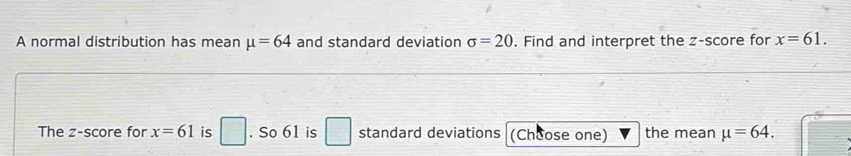 A normal distribution has mean mu =64 and standard deviation sigma =20. Find and interpret the z-score for x=61. 
The z-score for x=61 is □. So 61 is standard deviations (Choose one) the mean mu =64.