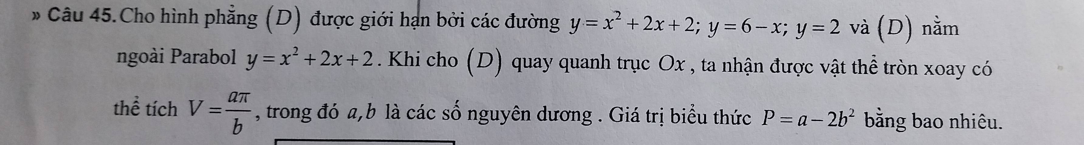 Câu 45.Cho hình phẳng (D) được giới hạn bởi các đường y=x^2+2x+2; y=6-x; y=2 và (D) nằm 
ngoài Parabol y=x^2+2x+2. Khi cho (D) quay quanh trục Ox , ta nhận được vật thể tròn xoay có 
thể tích V= aπ /b  , trong đó a, b là các số nguyên dương . Giá trị biểu thức P=a-2b^2 bằng bao nhiêu.