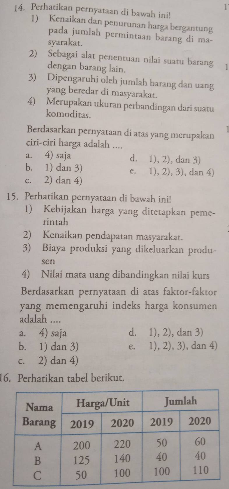 1
14. Perhatikan pernyataan di bawah ini!
1) Kenaikan dan penurunan harga bergantung
pada jumlah permintaan barang di ma-
syarakat.
2) Sebagai alat penentuan nilai suatu barang 1
dengan barang lain.
3) Dipengaruhi oleh jumlah barang dan uang
yang beredar di masyarakat.
4) Merupakan ukuran perbandingan dari suatu
komoditas.
I
Berdasarkan pernyataan di atas yang merupakan
ciri-ciri harga adalah ....
a. 4) saja d. 1), 2), dan 3)
b. 1) dan 3) e. 1), 2), 3), dan 4)
c. 2) dan 4)
15. Perhatikan pernyataan di bawah ini!
1) Kebijakan harga yang ditetapkan peme-
rintah
2) Kenaikan pendapatan masyarakat.
3) Biaya produksi yang dikeluarkan produ-
sen
4) Nilai mata uang dibandingkan nilai kurs
Berdasarkan pernyataan di atas faktor-faktor
yang memengaruhi indeks harga konsumen 
adalah ....
a. 4) saja d. 1), 2), dan 3)
b. 1) dan 3) e. 1), 2), 3), dan 4)
c. 2) dan 4)
16. Perhatikan tabel berikut.