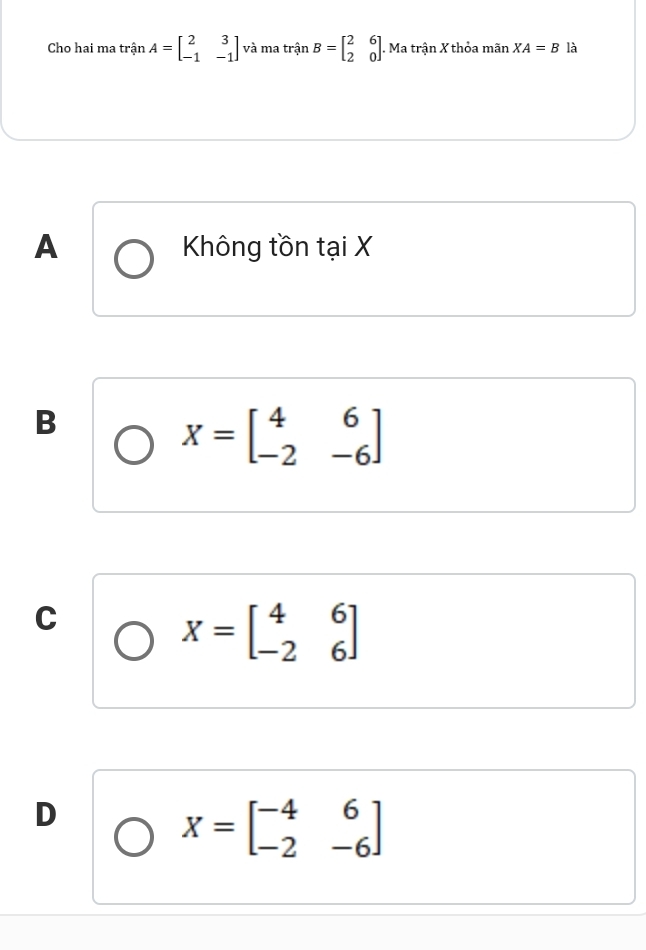 Cho hai ma trận A=beginbmatrix 2&3 -1&-1endbmatrix và ma trận B=beginbmatrix 2&6 2&0endbmatrix. Ma trận X thỏa mãn XA=B là
A Không tồn tại X
B
X=beginbmatrix 4&6 -2&-6endbmatrix
C
X=beginbmatrix 4&6 -2&6endbmatrix
D
X=beginbmatrix -4&6 -2&-6endbmatrix