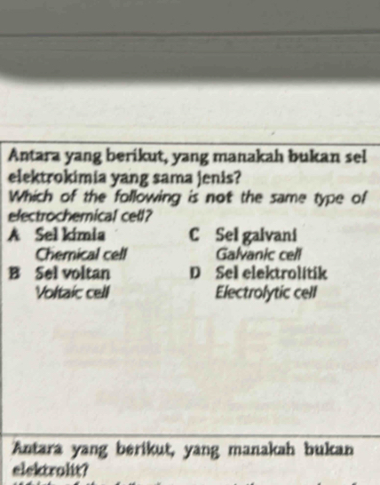 Antara yang berikut, yang manakah bukan sel
elektrokimia yang sama jenis?
Which of the following is not the same type of
electrochemical cel?
A Sel kímia C Sel gaivani
Chemical cell Galvanic cell
B Sel voltan D Sel elektrolitik
Voltaic cell Electrolytic cell
Antara yang berikut, yang manakah bukan
elektrolit?