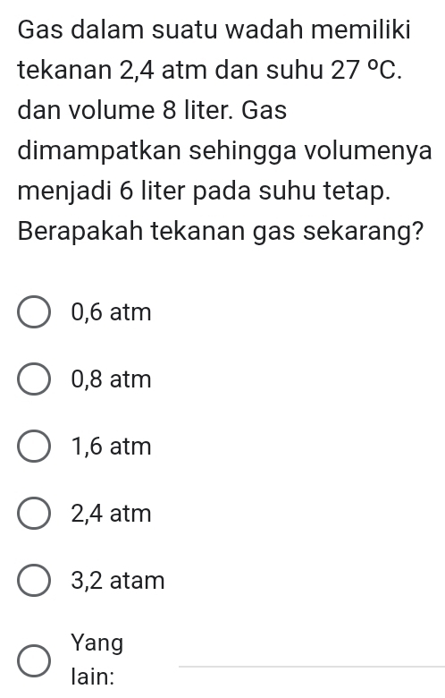 Gas dalam suatu wadah memiliki
tekanan 2,4 atm dan suhu 27°C. 
dan volume 8 liter. Gas
dimampatkan sehingga volumenya
menjadi 6 liter pada suhu tetap.
Berapakah tekanan gas sekarang?
0,6 atm
0,8 atm
1,6 atm
2,4 atm
3,2 atam
Yang
lain:
_