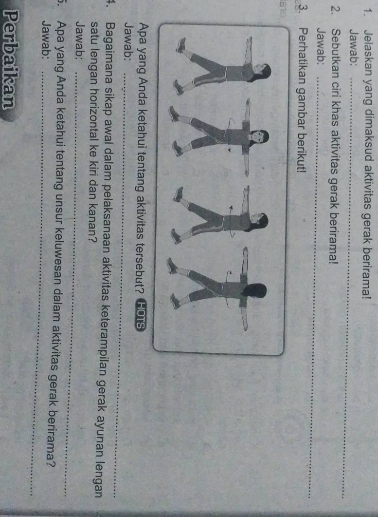 Jelaskan yang dimaksud aktivitas gerak berirama! 
Jawab:_ 
2. Sebutkan ciri khas aktivitas gerak berirama! 
Jawab:_ 
3. Perhatikan gambar berikut! 
Apa yang Anda ketahui tentang aktivitas tersebut? HOTS 
Jawab:_ 
4. Bagaimana sikap awal dalam pelaksanaan aktivitas keterampilan gerak ayunan lengan 
satu lengan horizontal ke kiri dan kanan? 
Jawab:_ 
5. Apa yang Anda ketahui tentang unsur keluwesan dalam aktivitas gerak berirama? 
Jawab:_ 
Perbaikan