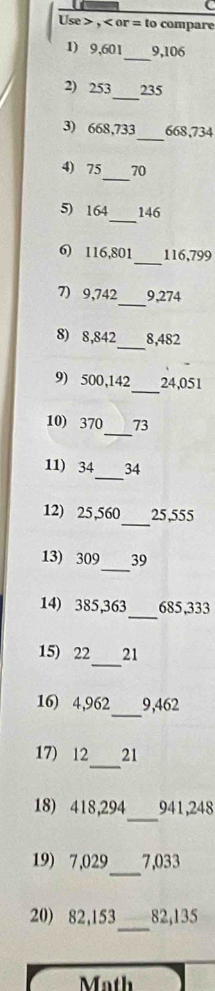 Use , or = to compare 
_ 
1) 9,601 9, 106
2) 253 _ 235
3) 668,733 _ 668,734
_ 
4) 75 70
_ 
5) 164 146
6) 116,801 _ 116, 799
7) 9,742 _ 9,274
8) 8,842 _ 8,482
9) 500,142 _ 24,051
_ 
10) 370 73
_ 
11) 34 34
_ 
12) 25,560 25,555
_ 
13) 309 39
_ 
14) 385, 363 685,333
_ 
15) 22 21
_ 
16) 4,962 9, 462
_ 
17) 12 21
_ 
18) 418,294 941, 248
_ 
19) 7,029 7,033
_ 
20) 82,153 82, 135
t