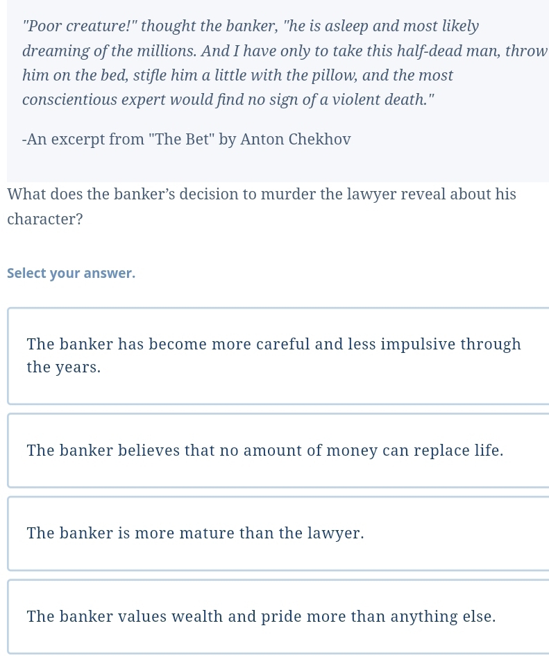 "Poor creature!" thought the banker, "he is asleep and most likely
dreaming of the millions. And I have only to take this half-dead man, throw
him on the bed, stifle him a little with the pillow, and the most
conscientious expert would find no sign of a violent death."
-An excerpt from "The Bet" by Anton Chekhov
What does the banker’s decision to murder the lawyer reveal about his
character?
Select your answer.
The banker has become more careful and less impulsive through
the years.
The banker believes that no amount of money can replace life.
The banker is more mature than the lawyer.
The banker values wealth and pride more than anything else.