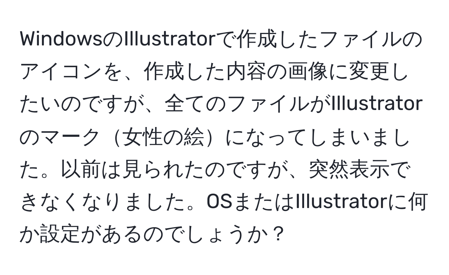 WindowsのIllustratorで作成したファイルのアイコンを、作成した内容の画像に変更したいのですが、全てのファイルがIllustratorのマーク女性の絵になってしまいました。以前は見られたのですが、突然表示できなくなりました。OSまたはIllustratorに何か設定があるのでしょうか？