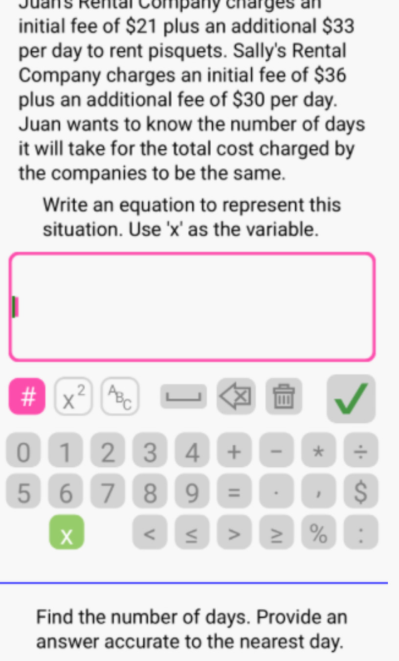 Juan's Rental Company charges an 
initial fee of $21 plus an additional $33
per day to rent pisquets. Sally's Rental 
Company charges an initial fee of $36
plus an additional fee of $30 per day. 
Juan wants to know the number of days
it will take for the total cost charged by 
the companies to be the same. 
Write an equation to represent this 
situation. Use ' x ' as the variable. 
# x^(2^AB_C).
0 1 2 3 4 + * ÷
5 6 7 8 9 = . 1 s
X
≥ % : 
Find the number of days. Provide an 
answer accurate to the nearest day.