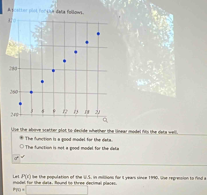 A scatter plot for the data follows.
320
300
280
260
3 6 9 12 15 18 21
240
Use the above scatter plot to decide whether the linear model fits the data well. 
The function is a good model for the data. 
The function is not a good model for the data
sigma^4
Let P(t) be the population of the U.S. in millions for t years since 1990. Use regression to find a 
model for the data. Round to three decimal places.
P(t)=□