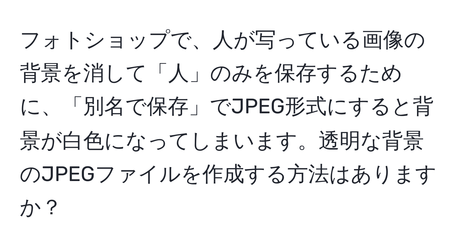 フォトショップで、人が写っている画像の背景を消して「人」のみを保存するために、「別名で保存」でJPEG形式にすると背景が白色になってしまいます。透明な背景のJPEGファイルを作成する方法はありますか？