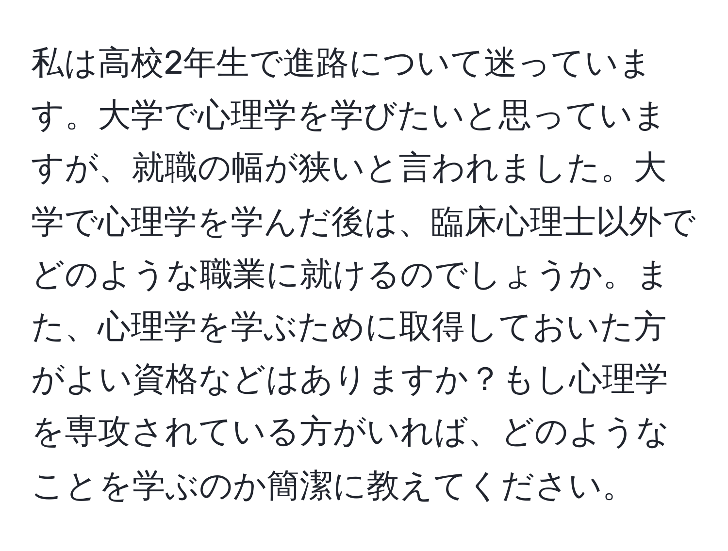 私は高校2年生で進路について迷っています。大学で心理学を学びたいと思っていますが、就職の幅が狭いと言われました。大学で心理学を学んだ後は、臨床心理士以外でどのような職業に就けるのでしょうか。また、心理学を学ぶために取得しておいた方がよい資格などはありますか？もし心理学を専攻されている方がいれば、どのようなことを学ぶのか簡潔に教えてください。