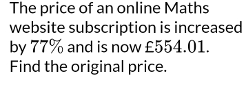 The price of an online Maths 
website subscription is increased 
by 77% and is now £554.01. 
Find the original price.