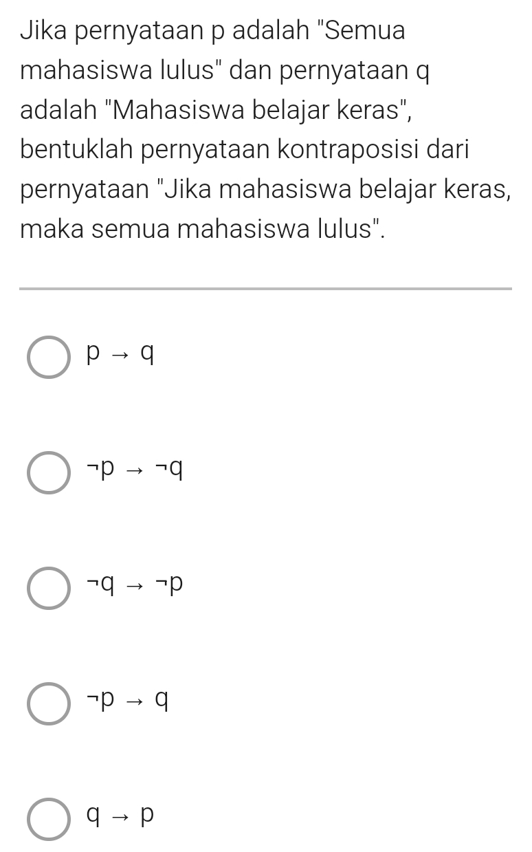 Jika pernyataan p adalah "Semua
mahasiswa lulus" dan pernyataan q
adalah "Mahasiswa belajar keras",
bentuklah pernyataan kontraposisi dari
pernyataan "Jika mahasiswa belajar keras,
maka semua mahasiswa lulus".
pto q
neg pto neg q
neg qto neg p
neg pto q
qto p