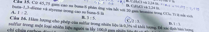 B C_2H_5Cl và 2,24 lit.
D. C_2H_3Cl và 2,24 lít.
Cầu 15. Cứ 45, 75 gam cao su buna-S phản ứng vừa hết với 20 gam bromine trong CCl. Tỉ lệ mắt xích
buta -1, 3 -diene và styrene trong cao su buna-S là
A. 1:2.
B. 3:5.
C 2:3. D. 1:3. 
Câu 16. Hàm lượng cho phép của sulfur trong nhiên liệu là 0,3% về khối lượng. Để xác định hàm lượng
sulfur trong một loại nhiên liệu người ta lấy 100, 0 gam nhiên liêu 
chi h a ca b