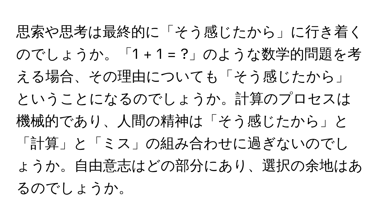 思索や思考は最終的に「そう感じたから」に行き着くのでしょうか。「1 + 1 = ?」のような数学的問題を考える場合、その理由についても「そう感じたから」ということになるのでしょうか。計算のプロセスは機械的であり、人間の精神は「そう感じたから」と「計算」と「ミス」の組み合わせに過ぎないのでしょうか。自由意志はどの部分にあり、選択の余地はあるのでしょうか。