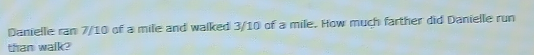 Danielle ran 7/10 of a mile and walked 3/10 of a mile. How much farther did Danielle run 
than walk?