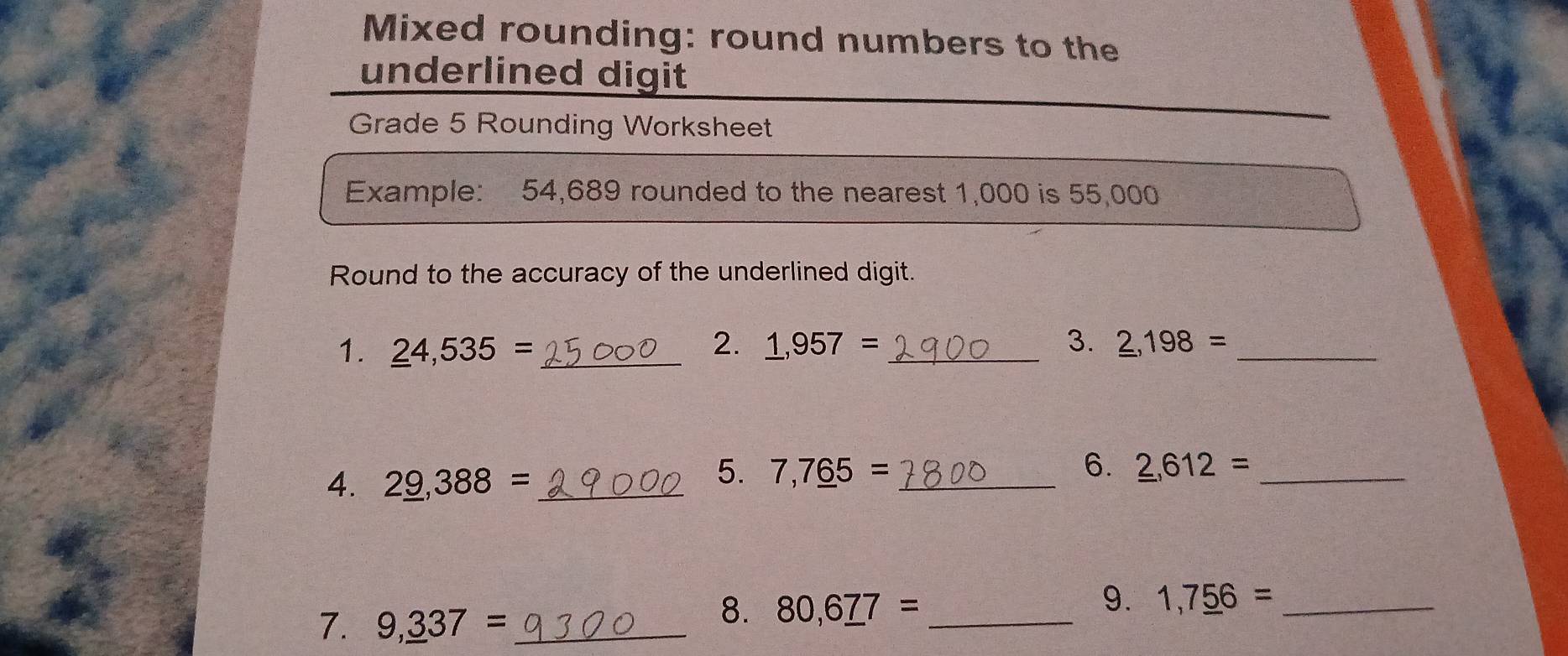 Mixed rounding: round numbers to the 
underlined digit 
Grade 5 Rounding Worksheet 
Example: 54,689 rounded to the nearest 1,000 is 55,000
Round to the accuracy of the underlined digit. 
2. 
3. 
1. _ 24,535= _ _ 1,957= _ _ 2,198= _ 
4. 2_ 9,388= _ 
5. 7,7_ 65= _ 6. _ 2, 612= _ 
7. 9,_ 337= _ 
8. 80,6_ 77= _ 
9. 1,7_ 56= _