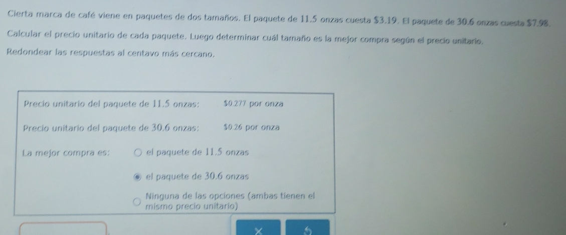 Cierta marca de café viene en paquetes de dos tamaños. El paquete de 11.5 onzas cuesta $3.19. El paquete de 30.6 onzas cuesta $7.98.
Calcular el precio unitario de cada paquete. Luego determinar cuál tamaño es la mejor compra según el precio unitario.
Redondear las respuestas al centavo más cercano.
Precio unitario del paquete de 11.5 onzas: $0.277 por onza
Precio unitario del paquete de 30.6 onzas: $0.26 por onza
La mejor compra es: el paquete de 11.5 onzas
el paquete de 30.6 onzas
Ninguna de las opciones (ambas tienen el
mismo precio unitario)