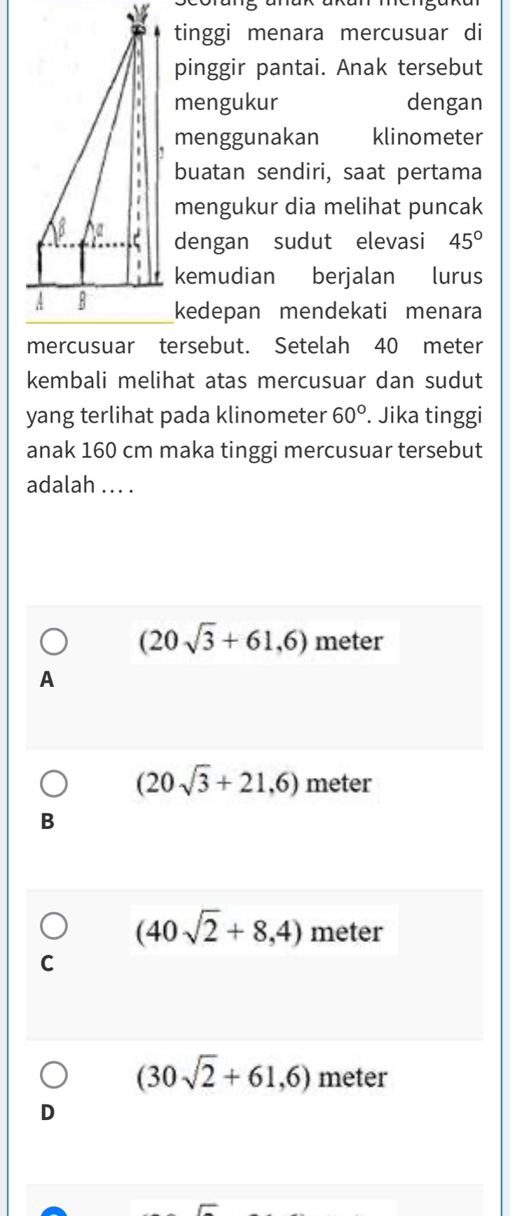 tinggi menara mercusuar di
pinggir pantai. Anak tersebut
mengukur dengan
menggunakan klinometer
buatan sendiri, saat pertama
mengukur dia melihat puncak
dengan sudut elevasi 45°
kemudian berjalan lurus
kedepan mendekati menara
mercusuar tersebut. Setelah 40 meter
kembali melihat atas mercusuar dan sudut
yang terlihat pada klinometer 60°. Jika tinggi
anak 160 cm maka tinggi mercusuar tersebut
adalah ... .
(20sqrt(3)+61,6) meter
A
(20sqrt(3)+21,6) meter
B
(40sqrt(2)+8,4) meter
C
(30sqrt(2)+61,6) meter
D