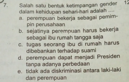 Salah satu bentuk ketimpangan gender 12
dalam kehidupan sehari-hari adalah ....
a. perempuan bekerja sebagai pemim-
pin perusahaan
b. sejatinya perempuan harus bekerja
sebagai ibu rumah tangga saja
c. tugas seorang ibu di rumah harus
dibebankan terhadap suami
d. perempuan dapat menjadi Presiden
tanpa adanya perbedaan
e. tidak ada diskriminasi antara laki-laki
dan perempuan