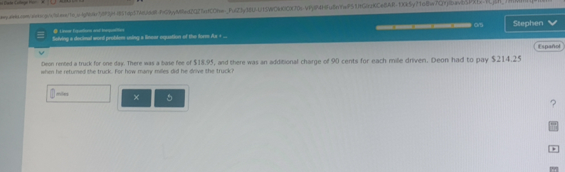Dase Collège hon 
awy.aleks.com/alekscgj/x/lsLexe/1o_u-lgNstkr7j8P3jH-I851dp57AtUddR-PrG9yyMRedZQZTxsfCOfw-_PulZ3y38U-U15WOkKlOX70s-VPjlP4HFu8nYwP51jtGlrzKCe8AR-1Xk5y?1oBw7QYjlbavb5PXtx-YCj5h_7H 
◎ Linear Equations and Inequalities 
Solving a decimal word problem using a linear equation of the form Ax + ... ——— 0/5 Stephen 
Español 
Deon rented a truck for one day. There was a base fee of $18.95, and there was an additional charge of 90 cents for each mile driven. Deon had to pay $214.25
when he returned the truck. For how many miles did he drive the truck?
miles × 
? 
>