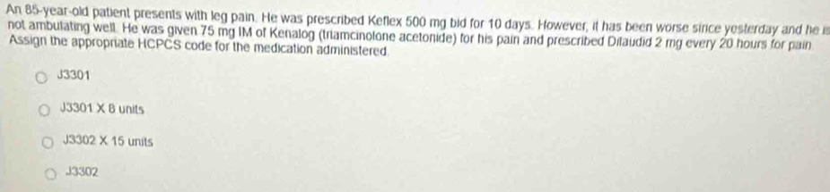 An 85-year-old patient presents with leg pain. He was prescribed Keflex 500 mg bid for 10 days. However, it has been worse sirce yesterday and he i
not ambulating well. He was given 75 mg IM of Kenalog (triamcinolone acetonide) for his pain and prescribed Dilaudid 2 mg every 20 hours for pain
Assign the appropriate HCPCS code for the medication administered.
J3301
J3301* 8 units
J3302* 15 units
13302