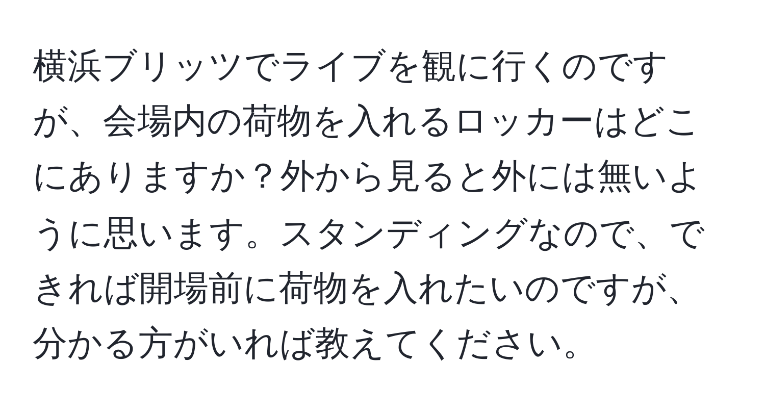 横浜ブリッツでライブを観に行くのですが、会場内の荷物を入れるロッカーはどこにありますか？外から見ると外には無いように思います。スタンディングなので、できれば開場前に荷物を入れたいのですが、分かる方がいれば教えてください。