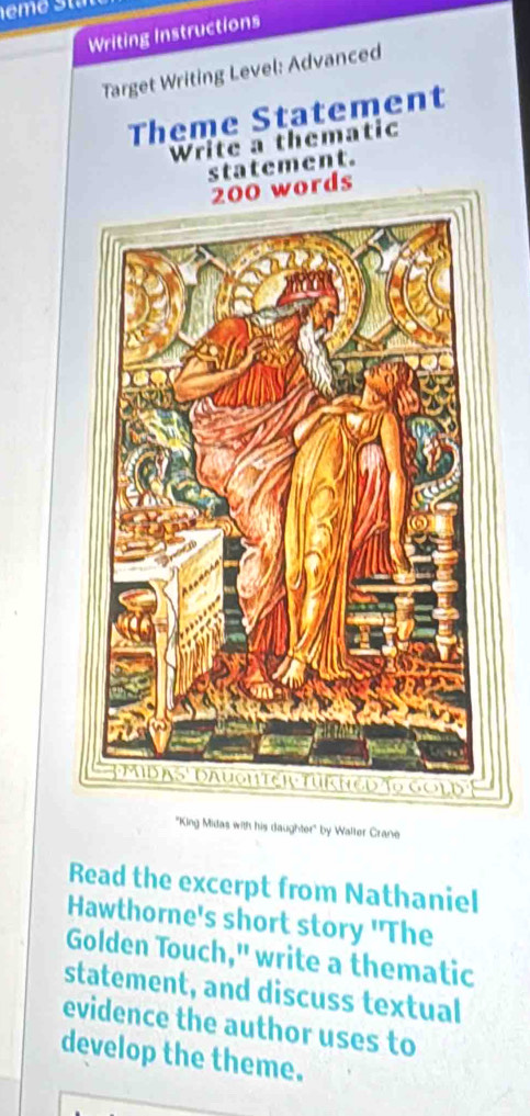 Writing Instructions 
Target Writing Level: Advanced 
Theme Statement 
Write a thematic 
statement.
200 words 
"King Midas with his daughter' by Walter Crane 
Read the excerpt from Nathaniel 
Hawthorne's short story 'The 
Golden Touch," write a thematic 
statement, and discuss textual 
evidence the author uses to 
develop the theme.