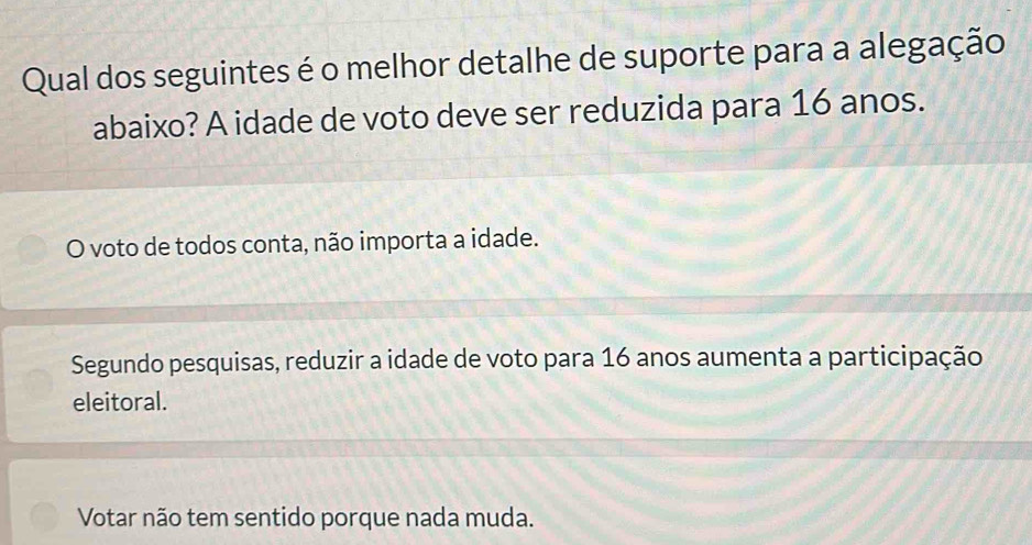 Qual dos seguintes é o melhor detalhe de suporte para a alegação
abaixo? A idade de voto deve ser reduzida para 16 anos.
O voto de todos conta, não importa a idade.
Segundo pesquisas, reduzir a idade de voto para 16 anos aumenta a participação
eleitoral.
Votar não tem sentido porque nada muda.