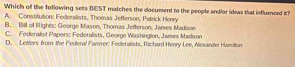 Which of the following sets BEST matches the document to the people and/or ideas that influenced it?
A. Constitution: Federalists, Thomas Jefferson, Patrick Henry
B. Bill of Rights: George Mason, Thomas Jefferson, James Madison
C. Federalist Papers: Federalists, George Washington, James Madison
D. Letters from the Federal Farmer: Federalists, Richard Henry Lee, Alexander Hamilton