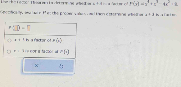 Use the Factor Theorem to determine whether x+3 is a factor of P(x)=x^4+x^3-4x^2+8.
Specifically, evaluate P at the proper value, and then determine whether x+3 is a factor.
×