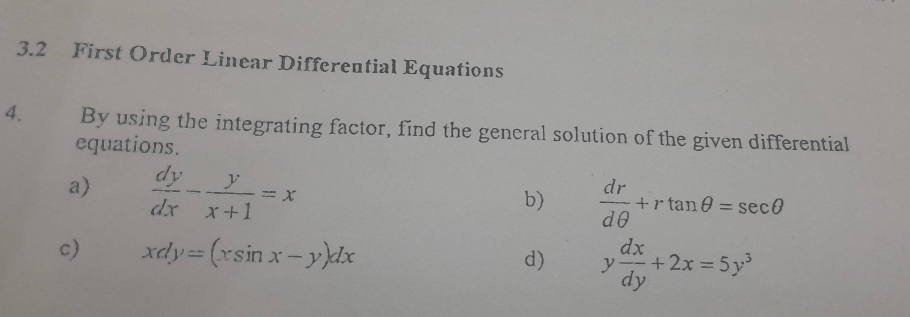 3.2 First Order Linear Differential Equations 
4. By using the integrating factor, find the general solution of the given differential 
equations. 
a)
 dy/dx - y/x+1 =x
b)
 dr/dθ  +rtan θ =sec θ
c)
xdy=(xsin x-y)dx
d)
y dx/dy +2x=5y^3